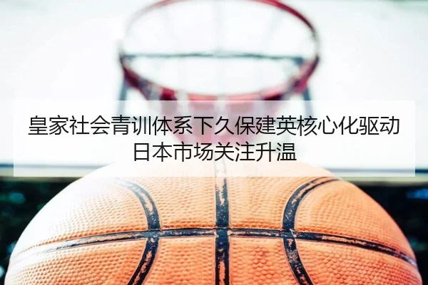 皇家社会青训体系下久保建英核心化驱动日本市场关注升温 | kaiyun