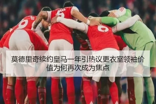 莫德里奇续约皇马一年引热议更衣室领袖价值为何再次成为焦点（kaiyun）