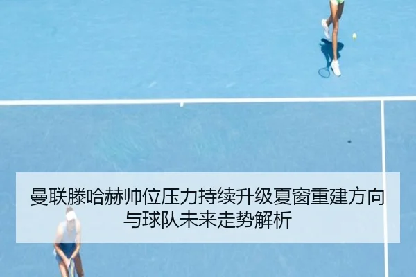 曼联滕哈赫帅位压力持续升级夏窗重建方向与球队未来走势解析（kaiyun）