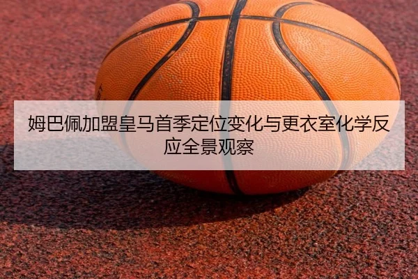姆巴佩加盟皇马首季定位变化与更衣室化学反应全景观察