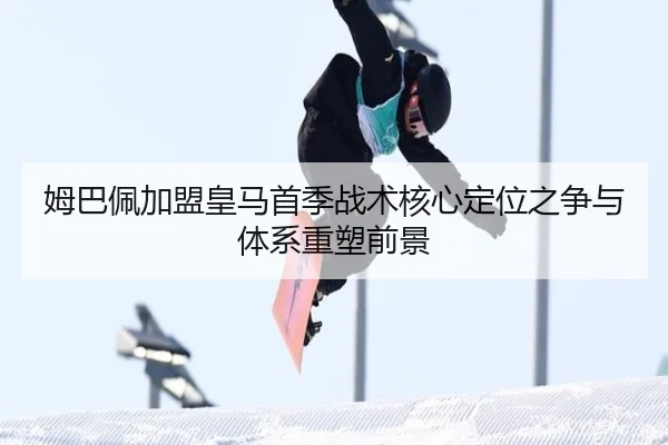 姆巴佩加盟皇马首季战术核心定位之争与体系重塑前景