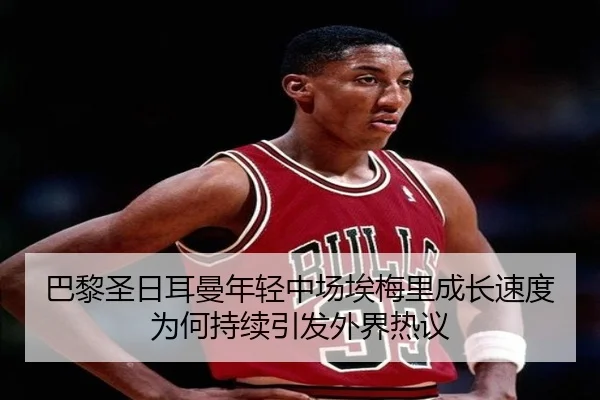 巴黎圣日耳曼年轻中场埃梅里成长速度为何持续引发外界热议