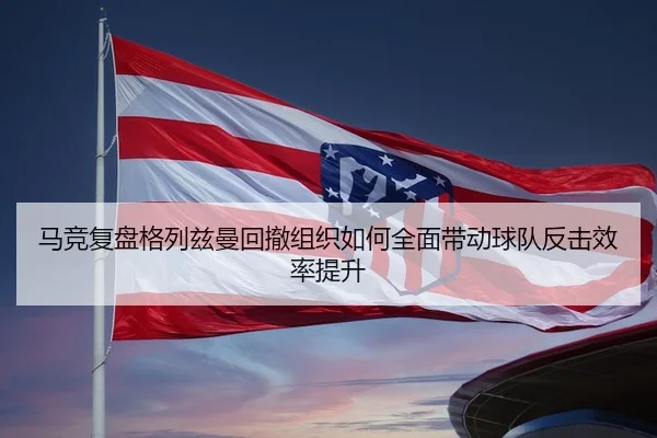 马竞复盘格列兹曼回撤组织如何全面带动球队反击效率提升（kaiyun）