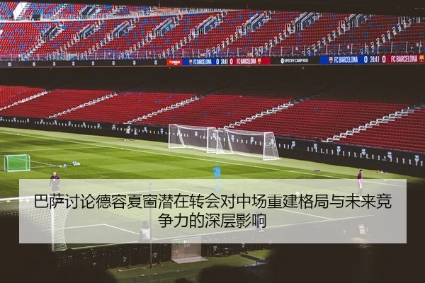 巴萨讨论德容夏窗潜在转会对中场重建格局与未来竞争力的深层影响（kaiyun）