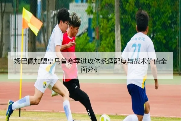 姆巴佩加盟皇马首赛季进攻体系适配度与战术价值全面分析