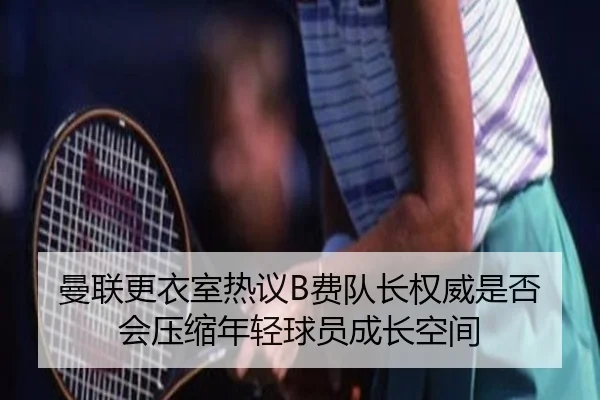 曼联更衣室热议B费队长权威是否会压缩年轻球员成长空间